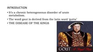 INTRODUCTION
• It’s a chronic heterogeneous disorder of urate
metabolism.
• The word gout is derived from the latin word ‘gutta’
• THE DISEASE OF THE KINGS
 