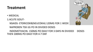 Treatment
• MEDICAL
1.ACUTE GOUT-
NSAIDS- ETORICOXIB(NEUCOXIA) 120MG FOR 1 WEEK
NAPROXEN 750-1G PO IN DIVIDED DOSES
INDOMETHACIN- 150MG PO DAILY FOR 3 DAYS IN DIVIDED DOSES
THEN 100MG PO DAILY FOR 4-7 DAY
 