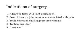 Indications of surgery -
1. Advanced tophi with joint destruction
2. Loss of involved joint movements associated with pain
3. Tophi collection causing pressure symtoms
4. Tophaceous ulcer
5. Cosmetic
 