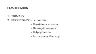 CLASSIFICATION
1. PRIMARY
2. SECONDARY - Leukemia
- Pernicious anemia
- Hemolyic anemia
- Polycythemia
- Anti cancer therapy
 