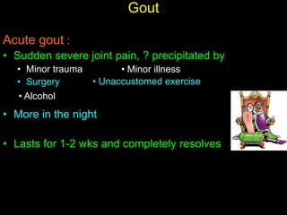 Gout
Acute gout :
• Sudden severe joint pain, ? precipitated by
• Minor trauma
• Surgery
• More in the night
• Lasts for 1-2 wks and completely resolves
• Minor illness
• Unaccustomed exercise
• Alcohol
 