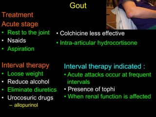 Gout
Treatment
Acute stage
• Rest to the joint
• Nsaids
• Aspiration
Interval therapy
• Loose weight
• Reduce alcohol
• Eliminate diuretics
• Urocosuric drugs
– allopurinol
Interval therapy indicated :
• Acute attacks occur at frequent
intervals
• Presence of tophi
• When renal function is affected
• Colchicine less effective
• Intra-articular hydrocortisone
 