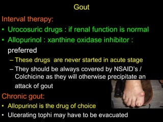 Gout
Interval therapy:
• Urocosuric drugs : if renal function is normal
• Allopurinol : xanthine oxidase inhibitor :
preferred
– These drugs are never started in acute stage
– They should be always covered by NSAID’s /
Colchicine as they will otherwise precipitate an
attack of gout
Chronic gout:
• Allopurinol is the drug of choice
• Ulcerating tophi may have to be evacuated
 