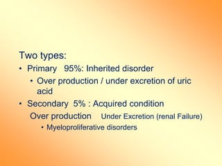 Two types:
• Primary 95%: Inherited disorder
• Over production / under excretion of uric
acid
• Secondary 5% : Acquired condition
Over production Under Excretion (renal Failure)
• Myeloproliferative disorders
 