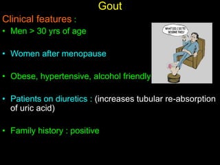 Gout
Clinical features :
• Men > 30 yrs of age
• Women after menopause
• Obese, hypertensive, alcohol friendly
• Patients on diuretics : (increases tubular re-absorption
of uric acid)
• Family history : positive
 