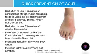 QUICK PREVENTION OF GOUT
• Reduction or total Elimination of
consumption of High Purine containing
foods in One’s diet eg. Red meat from
animals, Seafoods, Shrimp, Poutry
like Chicken etc.
• Reduction or total Elimination of
Alcohol Consumption
• Increment or Inclusion of Peanuts,
Fruits, Vitamin C containing foods and
brown bread in One’s diet.
• Intentional reduction in Physical body
weight
• Indulging in Physical exercises and
aerobics. Ibyplanet Consults +2349048511040,
+2349098388896 ajishakoibiyemi@gmail.com
 