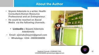 About the Author
• Ibiyemi Ademola is a writer, Health
Consultant,Human Resource
Professional and an Entrepreneur.
• He could be reached on Social
Media via the following channels.
• LinkedIn : Ibiyemi Ademola
Adedamola
• Email: ajishakoibiyemi@gmail.com
• WhatsApp: +234 - 09098388896
22
Ibyplanet Consults +2349048511040,
+2349098388896 ajishakoibiyemi@gmail.com
 