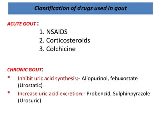 Classification of drugs used in gout
ACUTE GOUT :
1. NSAIDS
2. Corticosteroids
3. Colchicine
CHRONIC GOUT:
• Inhibit uric acid synthesis:- Allopurinol, febuxostate
(Urostatic)
• Increase uric acid excretion:- Probencid, Sulphinpyrazole
(Urosuric)
 