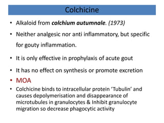 Colchicine
• Alkaloid from colchium autumnale. (1973)
• Neither analgesic nor anti inflammatory, but specific
for gouty inflammation.
• It is only effective in prophylaxis of acute gout
• It has no effect on synthesis or promote excretion
• MOA
• Colchicine binds to intracellular protein ‘Tubulin’ and
causes depolymerisation and disappearance of
microtubules in granulocytes & Inhibit granulocyte
migration so decrease phagocytic activity
 