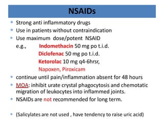 NSAIDs
• Strong anti inflammatory drugs
• Use in patients without contraindication
• Use maximum dose/potent NSAID
e.g., Indomethacin 50 mg po t.i.d.
Diclofenac 50 mg po t.i.d.
Ketorolac 10 mg q4-6hrsr,
Napoxen, Piroxicam
• continue until pain/inflammation absent for 48 hours
• MOA: inhibit urate crystal phagocytosis and chemotatic
migration of leukocytes into inflammed joints.
• NSAIDs are not recommended for long term.
• (Salicylates are not used , have tendency to raise uric acid)
 