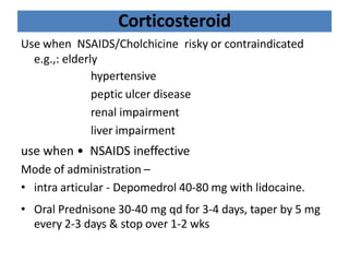 Corticosteroid
Use when NSAIDS/Cholchicine risky or contraindicated
e.g.,: elderly
hypertensive
peptic ulcer disease
renal impairment
liver impairment
use when • NSAIDS ineffective
Mode of administration –
• intra articular - Depomedrol 40-80 mg with lidocaine.
• Oral Prednisone 30-40 mg qd for 3-4 days, taper by 5 mg
every 2-3 days & stop over 1-2 wks
 