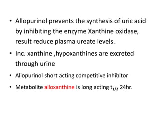 • Allopurinol prevents the synthesis of uric acid
by inhibiting the enzyme Xanthine oxidase,
result reduce plasma ureate levels.
• Inc. xanthine ,hypoxanthines are excreted
through urine
• Allopurinol short acting competitive inhibitor
• Metabolite alloxanthine is long acting t1/2 24hr.
 