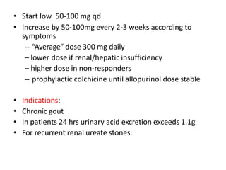 • Start low 50-100 mg qd
• Increase by 50-100mg every 2-3 weeks according to
symptoms
– “Average” dose 300 mg daily
– lower dose if renal/hepatic insufficiency
– higher dose in non-responders
– prophylactic colchicine until allopurinol dose stable
• Indications:
• Chronic gout
• In patients 24 hrs urinary acid excretion exceeds 1.1g
• For recurrent renal ureate stones.
 