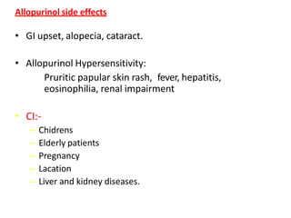 Allopurinol side effects
• GI upset, alopecia, cataract.
• Allopurinol Hypersensitivity:
Pruritic papular skin rash, fever, hepatitis,
eosinophilia, renal impairment
• CI:-
– Chidrens
– Elderly patients
– Pregnancy
– Lacation
– Liver and kidney diseases.
 