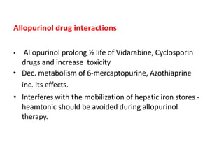 Allopurinol drug interactions
• Allopurinol prolong ½ life of Vidarabine, Cyclosporin
drugs and increase toxicity
• Dec. metabolism of 6-mercaptopurine, Azothiaprine
inc. its effects.
• Interferes with the mobilization of hepatic iron stores -
heamtonic should be avoided during allopurinol
therapy.
 