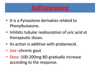 Sulfinpyrazone
• It is a Pyrazolone derivaties related to
Phenylbutazone.
• Inhibits tubular reabsorption of uric acid at
therapeutic doses.
• Its action is additive with probenecid.
• Use -chronic gout
• Dose :100-200mg BD gradually increase
according to the response.
 