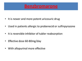 • It is newer and more potent uricosuric drug
• Used in patients allergic to probenecid or sulfinpyrazone
• It is reversible inhibitor of tubler reabsorption
• Effective dose 60-80mg/day
• With allopurinol more effective
Benzbromarone
 