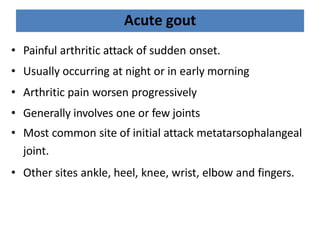 Acute gout
• Painful arthritic attack of sudden onset.
• Usually occurring at night or in early morning
• Arthritic pain worsen progressively
• Generally involves one or few joints
• Most common site of initial attack metatarsophalangeal
joint.
• Other sites ankle, heel, knee, wrist, elbow and fingers.
 