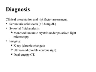 Diagnosis
Clinical presentation and risk factor assessment.
• Serum uric acid levels (>6.8 mg/dL)
• Synovial fluid analysis:
Monosodium urate crystals under polarized light
microscopy.
• Imaging:
X-ray (chronic changes)
Ultrasound (double contour sign)
Dual-energy CT.
 