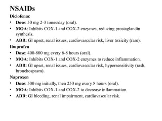 NSAIDs
Diclofenac
• Dose: 50 mg 2-3 times/day (oral).
• MOA: Inhibits COX-1 and COX-2 enzymes, reducing prostaglandin
synthesis.
• ADR: GI upset, renal issues, cardiovascular risk, liver toxicity (rare).
Ibuprofen
• Dose: 400-800 mg every 6-8 hours (oral).
• MOA: Inhibits COX-1 and COX-2 enzymes to reduce inflammation.
• ADR: GI upset, renal issues, cardiovascular risk, hypersensitivity (rash,
bronchospasm).
Naproxen
• Dose: 500 mg initially, then 250 mg every 8 hours (oral).
• MOA: Inhibits COX-1 and COX-2 to decrease inflammation.
• ADR: GI bleeding, renal impairment, cardiovascular risk.
 