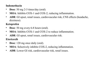 Indomethacin
• Dose: 50 mg 2-3 times/day (oral).
• MOA: Inhibits COX-1 and COX-2, reducing inflammation.
• ADR: GI upset, renal issues, cardiovascular risk, CNS effects (headache,
dizziness).
Ketoprofen
• Dose: 50 mg every 6-8 hours (oral).
• MOA: Inhibits COX-1 and COX-2 to reduce inflammation.
• ADR: GI upset, renal issues, cardiovascular risk.
Etoricoxib
• Dose: 120 mg once daily (oral).
• MOA: Selectively inhibits COX-2, reducing inflammation.
• ADR: Lower GI risk, cardiovascular risk, renal issues.
 