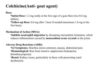 Colchicine(Anti- gout agent)
Dose:
•Initial Dose: 1.2 mg orally at the first sign of a gout flare (two 0.6 mg
tablets).
•Follow-up Dose: 0.6 mg after 1 hour if needed (maximum 1.8 mg in the
first hour).
Mechanism of Action (MOA):
•Inhibits neutrophil migration by disrupting microtubule formation, which
reduces inflammation caused by monosodium urate crystals in the joints.
Adverse Drug Reactions (ADR):
•GI Symptoms: Diarrhea (most common), nausea, abdominal pain.
•Hematological: Rare bone marrow suppression (leukopenia,
thrombocytopenia).
•Renal: Kidney issues, particularly in those with preexisting renal
dysfunction.
 