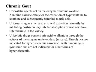 Chronic Gout
• Uricostatic agents act on the enzyme xanthine oxidase.
Xanthine oxidase catalyses the oxidation of hypoxanthine to
xanthine and subsequently xanthine to uric acid.
• Uricosuric agents increase uric acid excretion primarily by
inhibiting post-secretory tubular absorption of uric acid from
filtered urate in the kidney.
• Uricolytic drugs convert uric acid to allantoin through the
actions of the enzyme urate oxidase (uricase). Uricolytics are
indicated for hyperuricaemia associated with tumour lysis
syndrome and are not indicated for other forms of
hyperuricaemia.
 