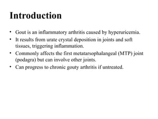Introduction
• Gout is an inflammatory arthritis caused by hyperuricemia.
• It results from urate crystal deposition in joints and soft
tissues, triggering inflammation.
• Commonly affects the first metatarsophalangeal (MTP) joint
(podagra) but can involve other joints.
• Can progress to chronic gouty arthritis if untreated.
 