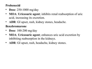 Probenecid
• Dose: 250-1000 mg/day
• MOA: Uricosuric agent; inhibits renal reabsorption of uric
acid, increasing its excretion.
• ADR: GI upset, rash, kidney stones, headache.
Benzbromarone
• Dose: 100-200 mg/day
• MOA: Uricosuric agent; enhances uric acid excretion by
inhibiting reabsorption in the kidneys.
• ADR: GI upset, rash, headache, kidney stones.
 