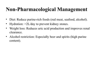 Non-Pharmacological Management
• Diet: Reduce purine-rich foods (red meat, seafood, alcohol).
• Hydration: >2L/day to prevent kidney stones.
• Weight loss: Reduces uric acid production and improves renal
clearance.
• Alcohol restriction: Especially beer and spirits (high purine
content).
 