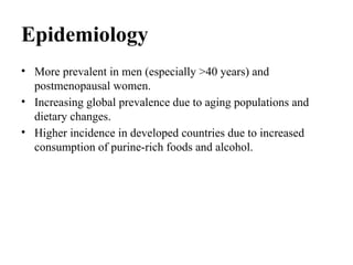 Epidemiology
• More prevalent in men (especially >40 years) and
postmenopausal women.
• Increasing global prevalence due to aging populations and
dietary changes.
• Higher incidence in developed countries due to increased
consumption of purine-rich foods and alcohol.
 