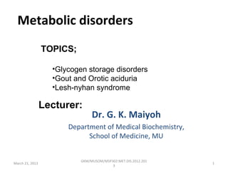 Metabolic disorders
                 TOPICS;

                   •Glycogen storage disorders
                   •Gout and Orotic aciduria
                   •Lesh-nyhan syndrome

                 Lecturer:
                                Dr. G. K. Maiyoh
                       Department of Medical Biochemistry,
                             School of Medicine, MU


                           GKM/MUSOM/MSP302:MET.DIS.2012.201
March 21, 2013                                                 1
                                         3
 