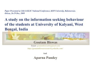 Paper Presented at 24th IASLIC National Conference, KIIT University, Bubeneswar, Orissa, 26-29 Dec, 2009 A study on the information seeking behaviour of the students at University of Kalyani, West Bengal, India  By Goutam Biswas Email:  [email_address] http://goutambiswasresearch.yolasite.com/   And   Aparna Pandey 