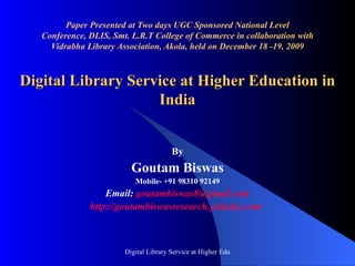 Paper Presented at Two days UGC Sponsored National Level Conference, DLIS, Smt. L.R.T College of Commerce in collaboration with Vidrabha Library Association, Akola, held on December 18 -19, 2009 Digital Library Service at Higher Education in India By Goutam Biswas Mobile- +91 98310 92149 Email:  [email_address] http:// goutambiswasresearch . yolasite .com/   