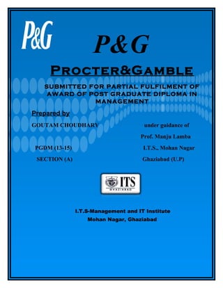 P&G
Procter&Gamble
SUBMITTED FOR PARTIAL FULFILMENT OF
AWARD OF POST GRADUATE DIPLOMA IN
MANAGEMENT

Prepared by
GOUTAM CHOUDHARY

under guidance of
Prof. Manju Lamba

PGDM (13-15)

I.T.S., Mohan Nagar

SECTION (A)

Ghaziabad (U.P)

I.T.S-Management and IT Institute
Mohan Nagar, Ghaziabad

 