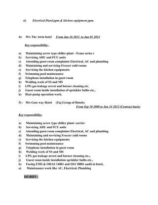 (i) Electrical Panel ppm & kitchen equipment ppm.
4)- M/s The Atria hotel From Jan 16 2012 to Jan 01 2014
Key responsibility:
a) Maintaining screw type chiller plant –Trane series r
b) Servicing AHU and FCU units
c) Attending guest room complaints Electrical, AC and plumbing
d) Maintaining and servicing Freezer cold rooms
e) Servicing the kitchen equipments
f) Swimming pool maintenance
g) Telephone installation in guest room
h) Welding work of SS and MS
i) LPG gas leakage arrest and burner cleaning etc.
j) Guest room inside installation of sprinkler bulbs etc.,
k) Heat pump operation work.
5) - M/s Gate way Hotel (Taj Group of Hotels)
From Sep 10 2008 to Jan 14 2012 (Contract basis)
Key responsibility:
a) Maintaining screw type chiller plant- carrier
b) Servicing AHU and FCU units
c) Attending guest room complaints Electrical, AC and plumbing
d) Maintaining and servicing Freezer cold rooms
e) Servicing the kitchen equipments
f) Swimming pool maintenance
g) Telephone installation in guest room
h) Welding work of SS and MS
i) LPG gas leakage arrest and burner cleaning etc.,.
j) Guest room inside installation sprinkler bulbs etc.,
k) Facing EMS & OHAS 14001 and ISO 18001 audit in hotel.
a) Maintenance work like AC, Electrical, Plumbing
HOBBY:
 