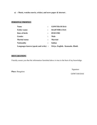 a) - Music, watches movie, cricket, and news paper & internet .
PERSONAL PROFILE:
Name : GOWTHAM DAS
Father name : RAJENDRA DAS
Date of birth : 05/03/1982
Gender : Male
Marital status : Married
Nationality : Indian
Languages known (speak and write) : Oriya. English. Kannada. Hindi.
DECLARATION:
I hereby assure you that the information furnished above is true to the best of my knowledge.
Signature
Place: Bangalore
GOWTAM DAS
 