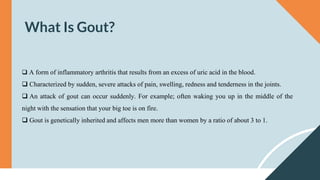 What Is Gout?
 A form of inflammatory arthritis that results from an excess of uric acid in the blood.
 Characterized by sudden, severe attacks of pain, swelling, redness and tenderness in the joints.
 An attack of gout can occur suddenly. For example; often waking you up in the middle of the
night with the sensation that your big toe is on fire.
 Gout is genetically inherited and affects men more than women by a ratio of about 3 to 1.
 