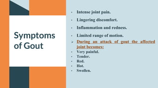 • Intense joint pain.
• Lingering discomfort.
• Inflammation and redness.
• Limited range of motion.
 During an attack of gout the affected
joint becomes:
• Very painful.
• Tender.
• Red.
• Hot.
• Swollen.
Symptoms
of Gout
 