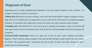 Diagnosis of Gout
Diagnosing gout is usually straightforward, especially if you have typical symptoms of the condition - for
example, if you have an attack in your big toe.
 Blood tests: Blood tests are done to measure urate levels that can be helpful to support a diagnosis of gout.
High urate levels in blood tests can suggest that you have gout, but this will need to be considered alongside
symptoms. It’s possible to have high levels of urate, but not have any other symptoms of the condition.
 Imaging tests: Ultrasound and CT scans can be good at spotting joint damage, crystals in the joints and
early signs of gout. X-rays are generally used to pick up the bone and joint damage caused by having gout for
a long time.
 Synovial fluid examinations: These are a good way to rule out other crystal conditions and make a
diagnosis. They’re done by taking a sample of your synovial fluid through a needle inserted into one of joints.
The fluid is then examined under a microscope for urate crystals. If anyone has tophi, doctors can take a
sample from one of those instead.
 