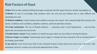 Risk Factors of Gout
 Diet: Rich in meat, seafood, drinking beverages sweetened with fruit sugar (fructose), alcohol consumption etc.
 Obesity: In case of overweight, body produces more uric acid and your kidneys have a more difficult time
eliminating uric acid.
 Medical conditions: Certain diseases and conditions increase risk of gout. Like, untreated high blood pressure and
chronic conditions such as diabetes, metabolic syndrome, and heart and kidney diseases.
 Certain medications: The use of thiazide diuretics — commonly used to treat hypertension — and low-dose
aspirin also can increase uric acid levels.
 Family history of gout: If any member of a family has gout, others are more likely to develop the disease.
 Recent surgery or trauma: Experiencing recent surgery or trauma has been associated with an increased risk of
developing a gout attack.
 Age and sex: Gout occurs more often in men, primarily because women tend to have lower uric acid levels. After
menopause, however, women's uric acid levels approach those of men.
 