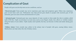 Complication of Gout
People with gout can develop more-severe conditions, such as:
• Recurrent gout: Some people may never experience gout signs and symptoms again. Others may experience
gout several times each year. Medications may help prevent gout attacks in people with recurrent gout. If left
untreated, gout can cause erosion and destruction of a joint.
• Advanced gout: Untreated gout may cause deposits of urate crystals to form under the skin in nodules called
tophi (TOE-fie). Tophi can develop in several areas such as your fingers, hands, feet, elbows or Achilles tendons
along the backs of your ankles. Tophi usually aren't painful, but they can become swollen and tender during gout
attacks.
• Kidney stones: Urate crystals may collect in the urinary tract of people with gout, causing kidney stones.
Medications can help reduce the risk of kidney stones.
 