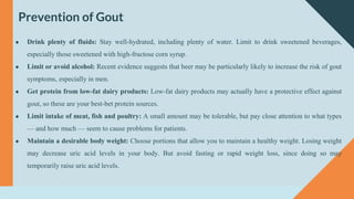 Prevention of Gout
● Drink plenty of fluids: Stay well-hydrated, including plenty of water. Limit to drink sweetened beverages,
especially those sweetened with high-fructose corn syrup.
● Limit or avoid alcohol: Recent evidence suggests that beer may be particularly likely to increase the risk of gout
symptoms, especially in men.
● Get protein from low-fat dairy products: Low-fat dairy products may actually have a protective effect against
gout, so these are your best-bet protein sources.
● Limit intake of meat, fish and poultry: A small amount may be tolerable, but pay close attention to what types
— and how much — seem to cause problems for patients.
● Maintain a desirable body weight: Choose portions that allow you to maintain a healthy weight. Losing weight
may decrease uric acid levels in your body. But avoid fasting or rapid weight loss, since doing so may
temporarily raise uric acid levels.
 