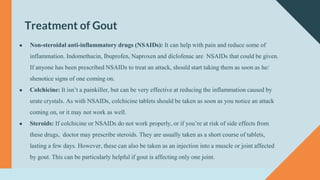 Treatment of Gout
● Non-steroidal anti-inflammatory drugs (NSAIDs): It can help with pain and reduce some of
inflammation. Indomethacin, Ibuprofen, Naproxen and diclofenac are NSAIDs that could be given.
If anyone has been prescribed NSAIDs to treat an attack, should start taking them as soon as he/
shenotice signs of one coming on.
● Colchicine: It isn’t a painkiller, but can be very effective at reducing the inflammation caused by
urate crystals. As with NSAIDs, colchicine tablets should be taken as soon as you notice an attack
coming on, or it may not work as well.
● Steroids: If colchicine or NSAIDs do not work properly, or if you’re at risk of side effects from
these drugs, doctor may prescribe steroids. They are usually taken as a short course of tablets,
lasting a few days. However, these can also be taken as an injection into a muscle or joint affected
by gout. This can be particularly helpful if gout is affecting only one joint.
 