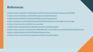 ● https://www.mayoclinic.org/diseases-conditions/gout/symptoms-causes/syc-20372897
● https://www.healthline.com/health/hyperuricemia#treatment
● https://www.healthline.com/health/hyperuricemia#symptoms
● http://chemocare.com/chemotherapy/side-effects/hyperuricemia-high-uric-acid.aspx
● https://www.hss.edu/condition-list_ gout.asp
● https://www.versusarthritis.org/about-arthritis/conditions/gout/
●https://www.ncbi.nlm.nih.gov/books/NBK459218/#:~:text=Hyperuricemia%20is%20an%20elevated
%20uric,a%20combination%20of%20both%20processes.
● https://www.versusarthritis.org/about-arthritis/conditions/gout/
References
 