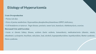Etiology of Hyperuricemia
Urate Overproduction
• Purine rich diet.
• Error of purine metabolism: Hypoxanthine phosphoribosyltransferase (HPRT) deficiency.
• Cell breakdown or turnover: Paget disease, psoriasis, tumor lysis, hemolysis, rhabdomyolysis, exercise.
Decreased Uric acid Excretion
• Acute or chronic kidney disease, acidosis (lactic acidosis, ketoacidosis), medication/toxin (diuretic, niacin,
ethambutol, cyclosporin, beryllium, salicylates, lead, alcohol), hyperparathyroidism, hypothyroidism, Bartter syndrome,
Down syndrome.
 