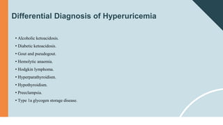 Differential Diagnosis of Hyperuricemia
• Alcoholic ketoacidosis.
• Diabetic ketoacidosis.
• Gout and pseudogout.
• Hemolytic anaemia.
• Hodgkin lymphoma.
• Hyperparathyroidism.
• Hypothyroidism.
• Preeclampsia.
• Type 1a glycogen storage disease.
 
