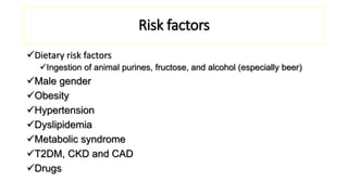 Risk factors
Dietary risk factors
Ingestion of animal purines, fructose, and alcohol (especially beer)
Male gender
Obesity
Hypertension
Dyslipidemia
Metabolic syndrome
T2DM, CKD and CAD
Drugs
 