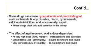 Cont´d…
• Some drugs can cause hyperuricemia and precipitate gout,
such as thiazide & loop diuretics, niacin, pyrazinamide,
calcineurin inhibitors, and, occasionally, aspirin.
• These drugs block uric acid secretion in the kidney.
• The effect of aspirin on uric acid is dose dependent
• At very high dose (4000 mg/day) - increased uric acid excretion
• Small doses (325–650 mg/day) – elevate serum uric acid levels
• very low doses (75–81 mg/day) – do not alter uric acid levels
 