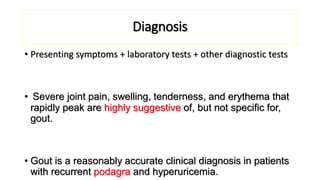 Diagnosis
• Presenting symptoms + laboratory tests + other diagnostic tests
• Severe joint pain, swelling, tenderness, and erythema that
rapidly peak are highly suggestive of, but not specific for,
gout.
• Gout is a reasonably accurate clinical diagnosis in patients
with recurrent podagra and hyperuricemia.
 